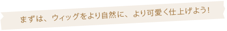 まずは、ウィッグをより自然に、より可愛く仕上げよう！